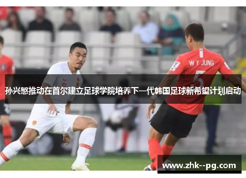 孙兴慜推动在首尔建立足球学院培养下一代韩国足球新希望计划启动